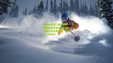 足彩网首页：赛场惊魂！极限挑战中运动员的骇人表现引发全场惊呼，有点吓人啊我天！