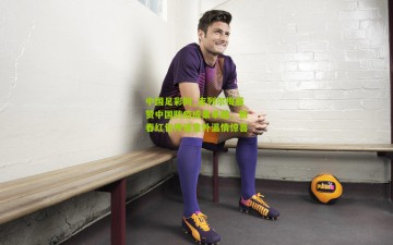 中国足彩网_吉列尔梅盛赞中国防疫成果卓越，新春红包传递意外温情惊喜